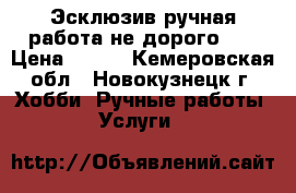 Эсклюзив ручная работа не дорого!!! › Цена ­ 500 - Кемеровская обл., Новокузнецк г. Хобби. Ручные работы » Услуги   